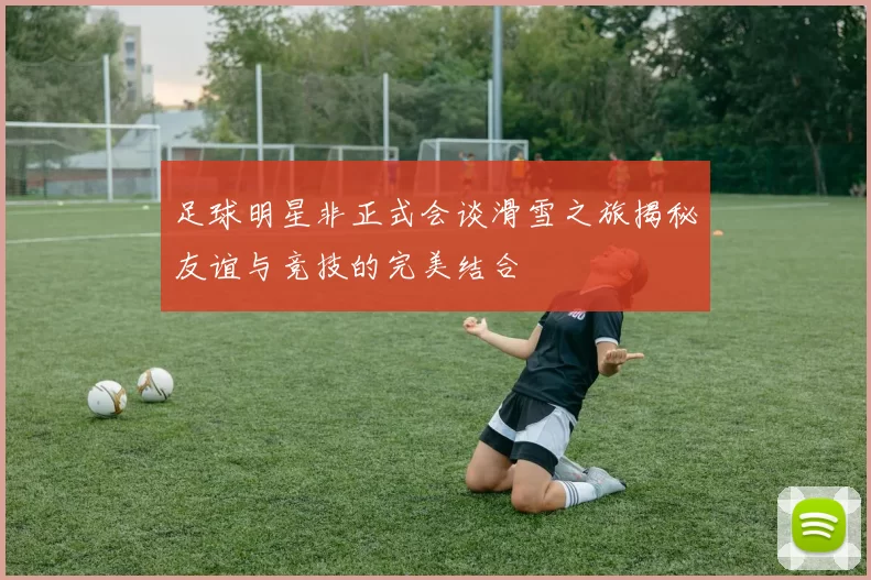 足球明星非正式会谈滑雪之旅揭秘友谊与竞技的完美结合