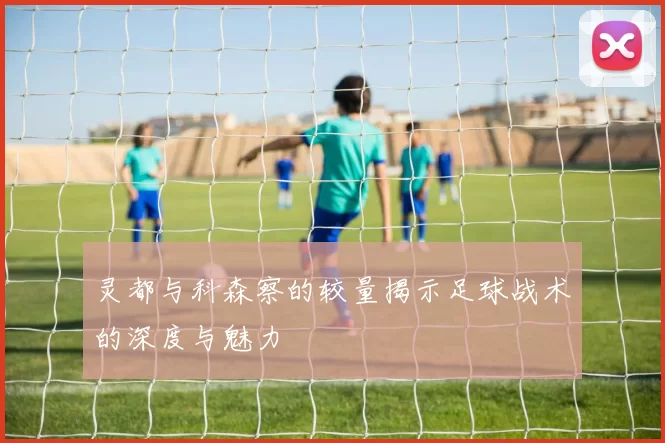 灵都与科森察的较量揭示足球战术的深度与魅力
