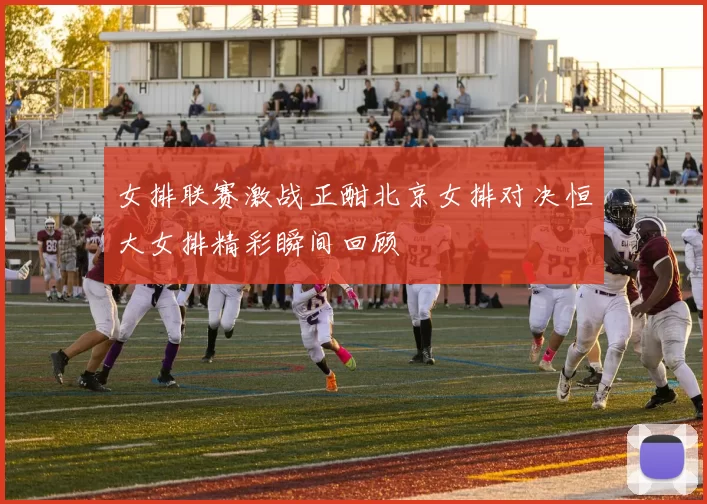 女排联赛激战正酣北京女排对决恒大女排精彩瞬间回顾