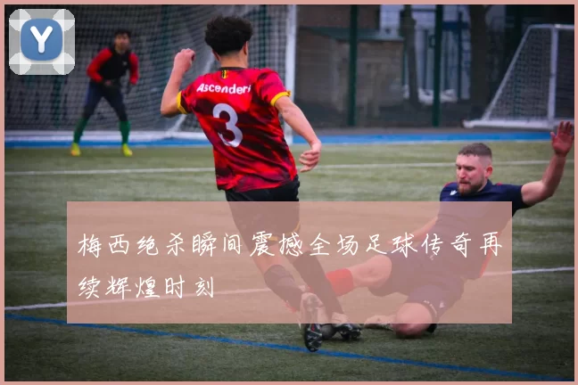 梅西绝杀瞬间震撼全场足球传奇再续辉煌时刻
