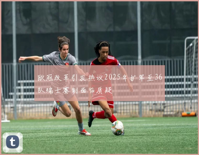 欧冠改革引发热议2025年扩军至36队瑞士赛制面临质疑