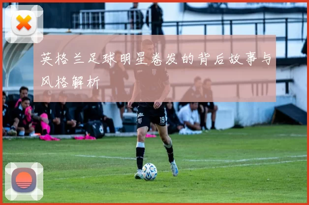 英格兰足球明星卷发的背后故事与风格解析