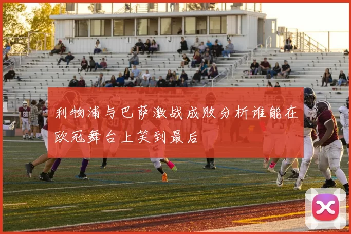 利物浦与巴萨激战成败分析谁能在欧冠舞台上笑到最后