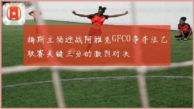 梅斯主场迎战阿雅克GFCO争夺法乙联赛关键三分的激烈对决