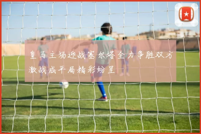 皇马主场迎战塞尔塔全力争胜双方激战成平局精彩纷呈