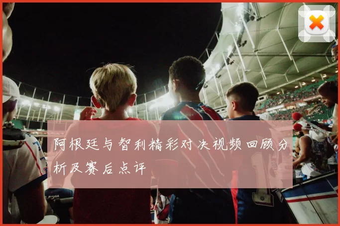 阿根廷与智利精彩对决视频回顾分析及赛后点评