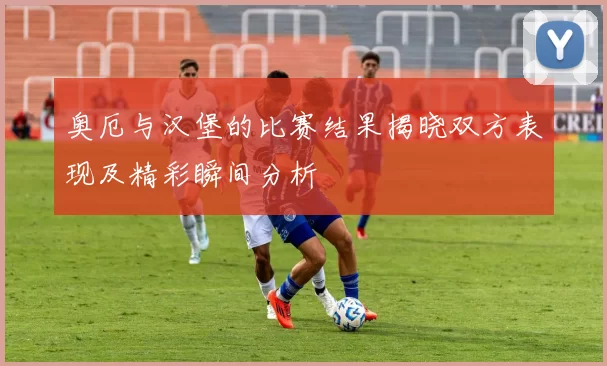 奥厄与汉堡的比赛结果揭晓双方表现及精彩瞬间分析