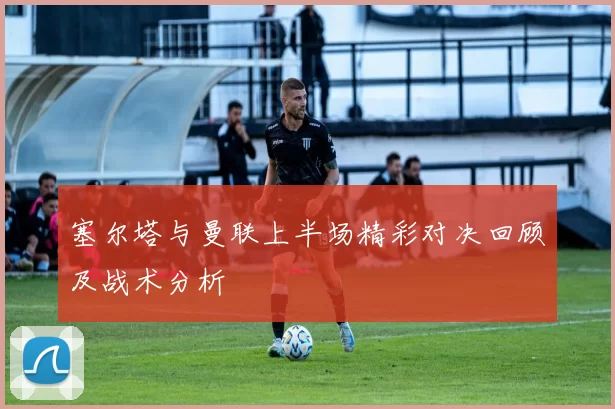 塞尔塔与曼联上半场精彩对决回顾及战术分析