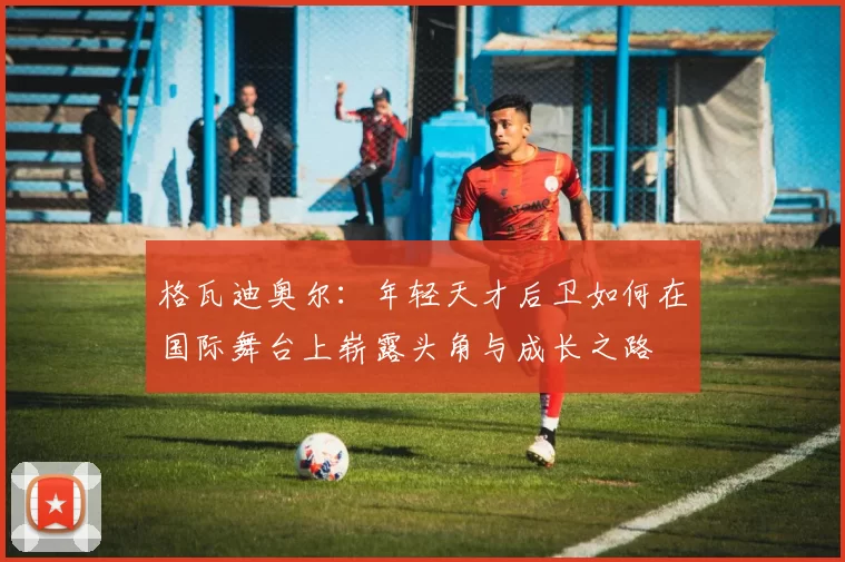 格瓦迪奥尔：年轻天才后卫如何在国际舞台上崭露头角与成长之路