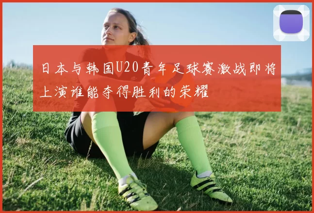 日本与韩国U20青年足球赛激战即将上演谁能夺得胜利的荣耀