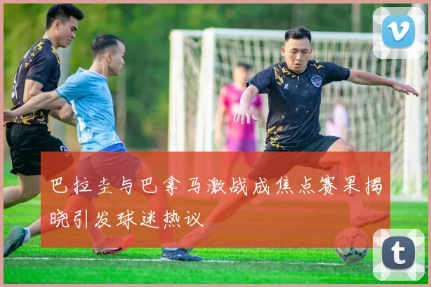 巴拉圭与巴拿马激战成焦点赛果揭晓引发球迷热议