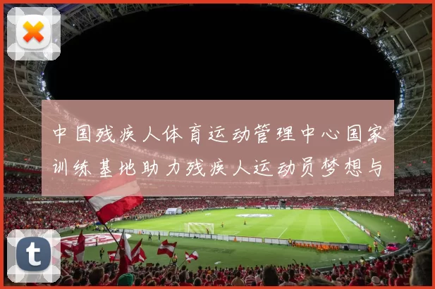 中国残疾人体育运动管理中心国家训练基地助力残疾人运动员梦想与成就的摇篮