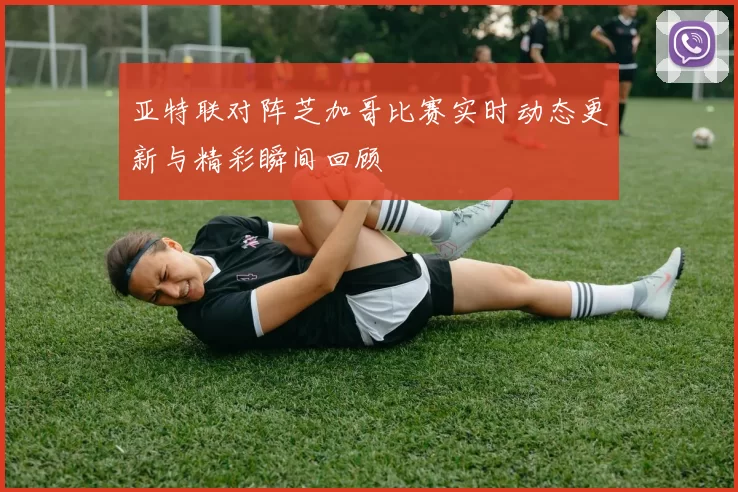 亚特联对阵芝加哥比赛实时动态更新与精彩瞬间回顾